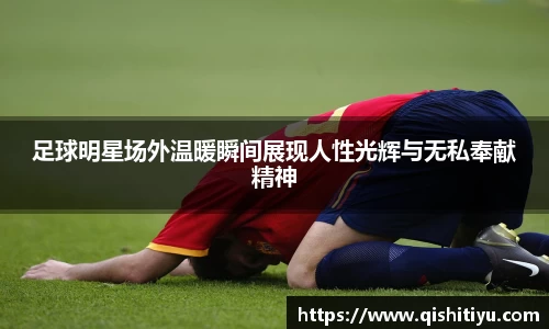 足球明星场外温暖瞬间展现人性光辉与无私奉献精神